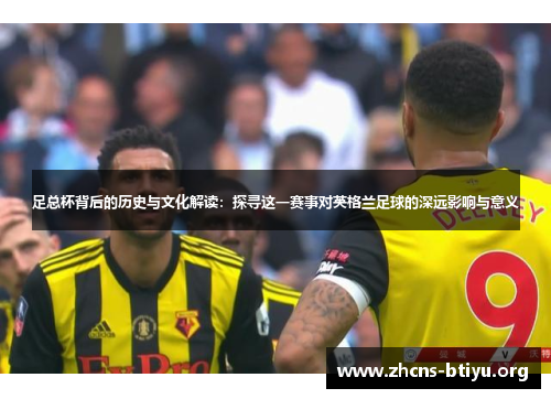 足总杯背后的历史与文化解读：探寻这一赛事对英格兰足球的深远影响与意义